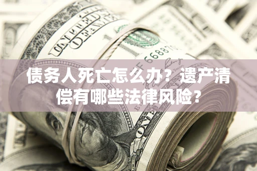 北京债务人死亡怎么办？遗产清偿有哪些法律风险？