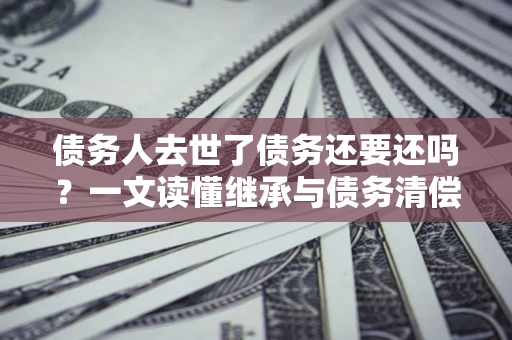 北京债务人去世了债务还要还吗？一文读懂继承与债务清偿