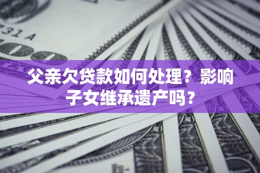 北京父亲欠贷款如何处理?影响子女继承遗产吗? 北京父亲欠贷款如何处理?影响子女继承遗产吗?
